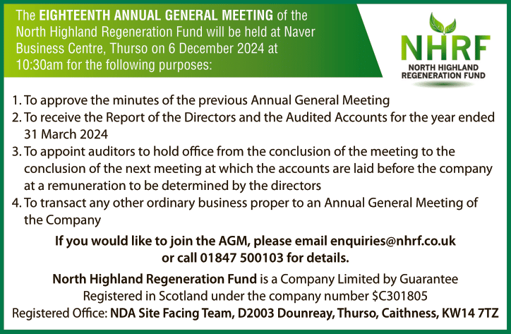 The EIGHTEENTH ANNUAL GENERAL MEETING of the North Highland Regeneration Fund will be held at Naver Business Centre, Thurso on 6 December 2024 at 10:30am. If you wish to attend, please email enquiries@nhrf.co.uk with your details.